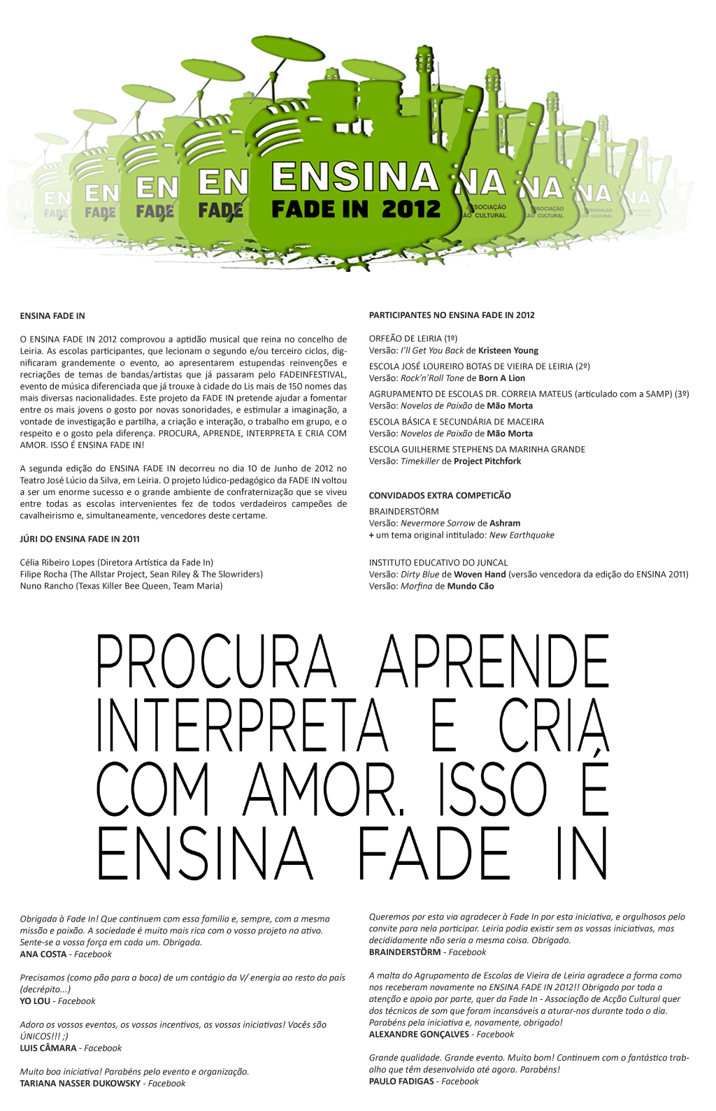 O ENSINA FADE IN 2012 comprovou a aptidão musical que reina no concelho de Leiria. As escolas participantes, que lecionam o segundo e/ou terceiro ciclos, dignificaram grandemente o evento, ao apresentarem estupendas reinvenções e recriações de temas de bandas/artistas que já passaram pelo FADEINFESTIVAL, evento de música diferenciada que já trouxe à cidade do Lis mais de 150 nomes das mais diversas nacionalidades. Este projeto da FADE IN pretende ajudar a fomentar entre os mais jovens o gosto por novas sonoridades, e estimular a imaginação, a vontade de investigação e partilha, a criação e interação, o trabalho em grupo, e o respeito e o gosto pela diferença. PROCURA, APRENDE, INTERPRETA E CRIA COM AMOR. ISSO É ENSINA FADE IN!  A segunda edição do ENSINA FADE IN decorreu no dia 10 de Junho de 2012 no Teatro José Lúcio da Silva, em Leiria. O projeto lúdico-pedagógico da FADE IN voltou a ser um enorme sucesso e o grande ambiente de confraternização que se viveu entre todas as escolas intervenientes fez de todos verdadeiros campeões de cavalheirismo e, simultaneamente, vencedores deste certame. JÚRI DO ENSINA FADE IN 2011  Célia Ribeiro Lopes (Diretora Artística da Fade In) Filipe Rocha (The Allstar Project, Sean Riley & The Slowriders) Nuno Rancho (Texas Killer Bee Queen, Team Maria)  PARTICIPANTES NO ENSINA FADE IN 2012  ORFEÃO DE LEIRIA (1º) Versão: I’ll Get You Back de Kristeen Young  ESCOLA JOSÉ LOUREIRO BOTAS DE VIEIRA DE LEIRIA (2º) Versão: Rock’n’Roll Tone de Born A Lion  AGRUPAMENTO DE ESCOLAS DR. CORREIA MATEUS (articulado com a SAMP) (3º) Versão: Novelos de Paixão de Mão Morta  ESCOLA BÁSICA E SECUNDÁRIA DE MACEIRA Versão: Novelos de Paixão de Mão Morta  ESCOLA GUILHERME STEPHENS DA MARINHA GRANDE Versão: Timekiller de Project Pitchfork  CONVIDADOS EXTRA COMPETICÃO  BRAINDERSTÖRM Versão: Nevermore Sorrow de Ashram + um tema original intitulado: New Earthquake    INSTITUTO EDUCATIVO DO JUNCAL  Versão: Dirty Blue de Woven Hand (versão vencedora da edição do ENSINA 2011) Versão: Morfina de Mundo Cão  Queremos por esta via agradecer à Fade In por esta iniciativa, e orgulhosos pelo convite para nela participar. Leiria podia existir sem as vossas iniciativas, mas decididamente não seria a mesma coisa. Obrigado. BRAINDERSTÖRM - Facebook  A malta do Agrupamento de Escolas de Vieira de Leiria agradece a forma como nos receberam novamente no ENSINA FADE IN 2012!! Obrigado por toda a atenção e apoio por parte, quer da Fade In - Associação de Acção Cultural quer dos técnicos de som que foram incansáveis a aturar-nos durante todo o dia. Parabéns pela iniciativa e, novamente, obrigado! ALEXANDRE GONÇALVES - Facebook  Grande qualidade. Grande evento. Muito bom! Continuem com o fantástico trabalho que têm desenvolvido até agora. Parabéns! PAULO FADIGAS – Facebook Obrigada à Fade In! Que continuem com essa familia e, sempre, com a mesma missão e paixão. A sociedade é muito mais rica com o vosso projeto no ativo. Sente-se a vossa força em cada um. Obrigada. ANA COSTA - Facebook  Precisamos (como pão para a boca) de um contágio da V/ energia ao resto do país (decrépito...) YO LOU - Facebook  Adoro os vossos eventos, os vossos incentivos, as vossas iniciativas! Vocês são ÚNICOS!!! ;) LUIS CÂMARA - Facebook  Muito boa iniciativa! Parabéns pelo evento e organização. TARIANA NASSER DUKOWSKY - Facebook   