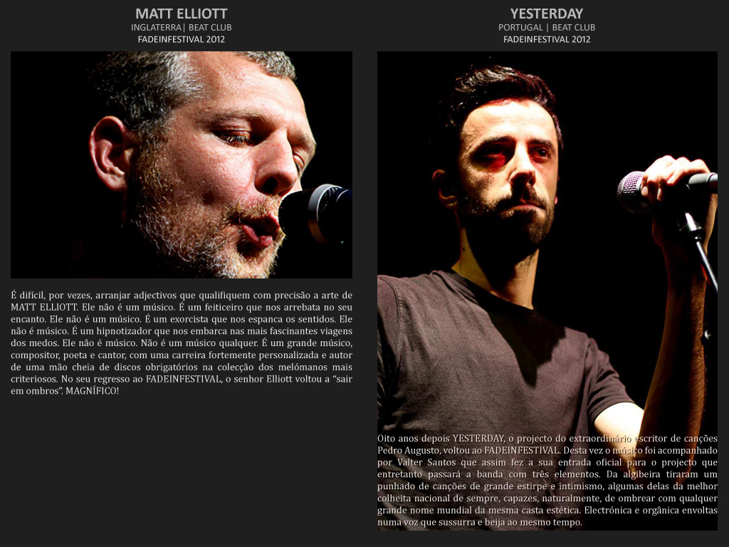 É difícil, por vezes, arranjar adjectivos que qualifiquem com precisão a arte de MATT ELLIOTT. Ele não é um músico. É um feiticeiro que nos arrebata no seu encanto. Ele não é um músico. É um exorcista que nos espanca os sentidos. Ele não é músico. É um hipnotizador que nos embarca nas mais fascinantes viagens dos medos. Ele não é músico. Não é um músico qualquer. É um grande músico compositor poeta e cantor, com uma carreira fortemente personalizada, com uma mão cheia de discos obrigatórios na colecção dos melómanos mais criteriosos, que no seu regresso ao FADEINFESTIVAL voltou a “sair em ombros”. MAGNÍFICO!  Oito anos depois YESTERDAY, o projecto do extraordinário escritor de canções Pedro Augusto, voltou ao FADEINFESTIVAL. Desta vez o músico foi acompanhado por Valter Santos que assim fez a sua entrada oficial para o projecto que entretanto passará a banda com três elementos. Da algibeira tiraram um punhado de canções de grande estirpe e intimismo, algumas delas da melhor colheita nacional de sempre, capazes, naturalmente, de ombrear com qualquer grande nome mundial da mesma casta estética. Electrónica e orgânica envoltas numa voz que sussurra e beija ao mesmo tempo